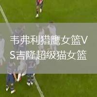 韋弗利獵鷹女籃VS吉隆超級貓女籃